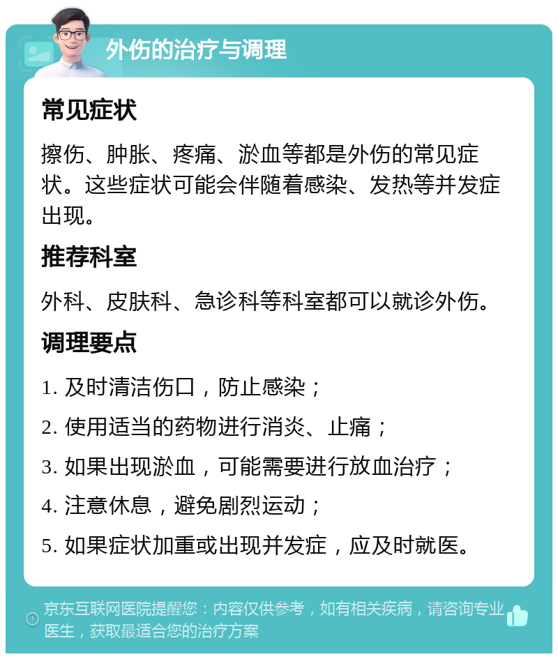 外伤的治疗与调理 常见症状 擦伤、肿胀、疼痛、淤血等都是外伤的常见症状。这些症状可能会伴随着感染、发热等并发症出现。 推荐科室 外科、皮肤科、急诊科等科室都可以就诊外伤。 调理要点 1. 及时清洁伤口，防止感染； 2. 使用适当的药物进行消炎、止痛； 3. 如果出现淤血，可能需要进行放血治疗； 4. 注意休息，避免剧烈运动； 5. 如果症状加重或出现并发症，应及时就医。