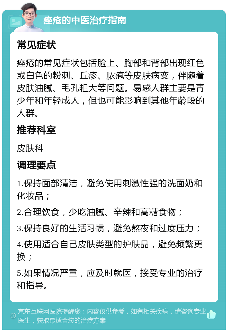 痤疮的中医治疗指南 常见症状 痤疮的常见症状包括脸上、胸部和背部出现红色或白色的粉刺、丘疹、脓疱等皮肤病变，伴随着皮肤油腻、毛孔粗大等问题。易感人群主要是青少年和年轻成人，但也可能影响到其他年龄段的人群。 推荐科室 皮肤科 调理要点 1.保持面部清洁，避免使用刺激性强的洗面奶和化妆品； 2.合理饮食，少吃油腻、辛辣和高糖食物； 3.保持良好的生活习惯，避免熬夜和过度压力； 4.使用适合自己皮肤类型的护肤品，避免频繁更换； 5.如果情况严重，应及时就医，接受专业的治疗和指导。