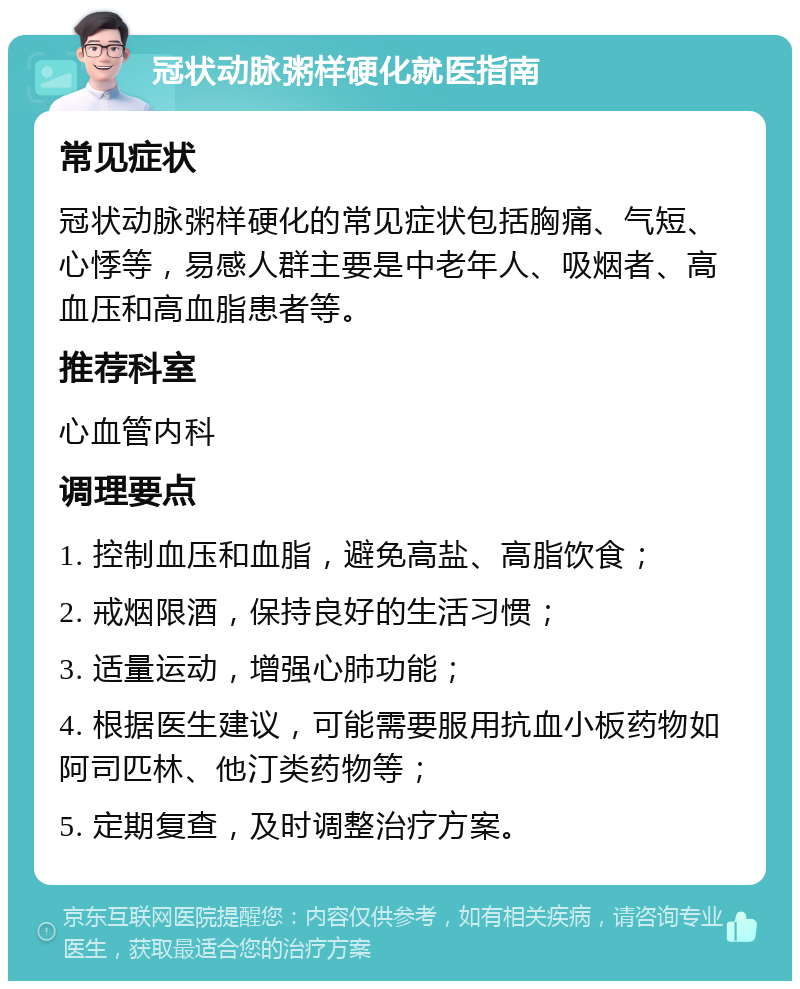 冠状动脉粥样硬化就医指南 常见症状 冠状动脉粥样硬化的常见症状包括胸痛、气短、心悸等，易感人群主要是中老年人、吸烟者、高血压和高血脂患者等。 推荐科室 心血管内科 调理要点 1. 控制血压和血脂，避免高盐、高脂饮食； 2. 戒烟限酒，保持良好的生活习惯； 3. 适量运动，增强心肺功能； 4. 根据医生建议，可能需要服用抗血小板药物如阿司匹林、他汀类药物等； 5. 定期复查，及时调整治疗方案。