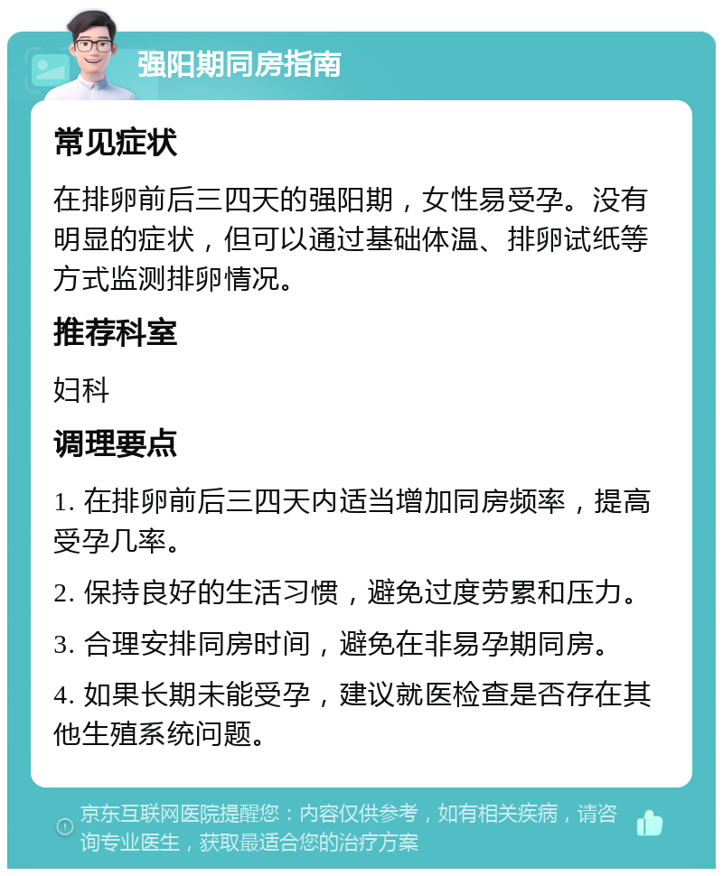 强阳期同房指南 常见症状 在排卵前后三四天的强阳期，女性易受孕。没有明显的症状，但可以通过基础体温、排卵试纸等方式监测排卵情况。 推荐科室 妇科 调理要点 1. 在排卵前后三四天内适当增加同房频率，提高受孕几率。 2. 保持良好的生活习惯，避免过度劳累和压力。 3. 合理安排同房时间，避免在非易孕期同房。 4. 如果长期未能受孕，建议就医检查是否存在其他生殖系统问题。