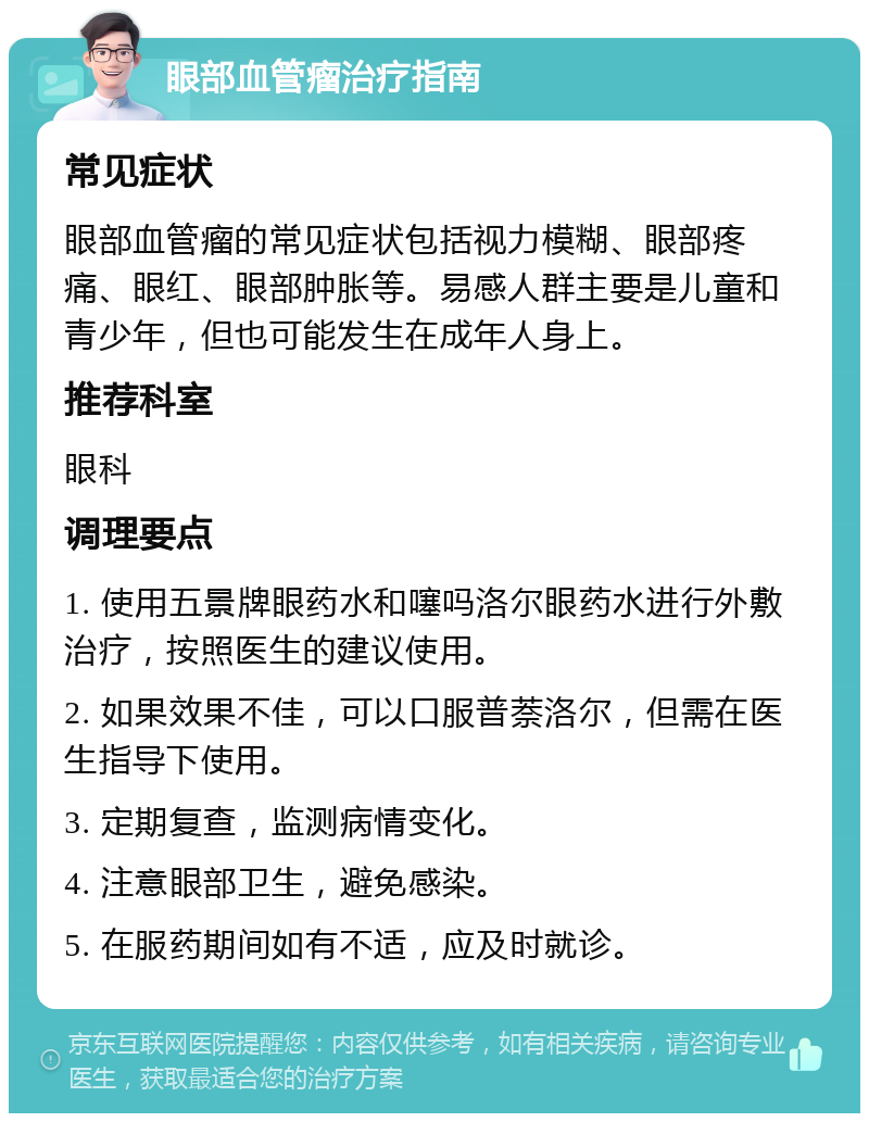 眼部血管瘤治疗指南 常见症状 眼部血管瘤的常见症状包括视力模糊、眼部疼痛、眼红、眼部肿胀等。易感人群主要是儿童和青少年，但也可能发生在成年人身上。 推荐科室 眼科 调理要点 1. 使用五景牌眼药水和噻吗洛尔眼药水进行外敷治疗，按照医生的建议使用。 2. 如果效果不佳，可以口服普萘洛尔，但需在医生指导下使用。 3. 定期复查，监测病情变化。 4. 注意眼部卫生，避免感染。 5. 在服药期间如有不适，应及时就诊。