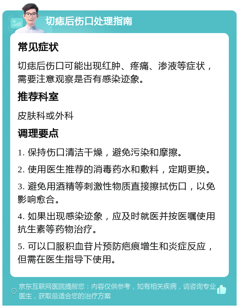 切痣后伤口处理指南 常见症状 切痣后伤口可能出现红肿、疼痛、渗液等症状，需要注意观察是否有感染迹象。 推荐科室 皮肤科或外科 调理要点 1. 保持伤口清洁干燥，避免污染和摩擦。 2. 使用医生推荐的消毒药水和敷料，定期更换。 3. 避免用酒精等刺激性物质直接擦拭伤口，以免影响愈合。 4. 如果出现感染迹象，应及时就医并按医嘱使用抗生素等药物治疗。 5. 可以口服积血苷片预防疤痕增生和炎症反应，但需在医生指导下使用。