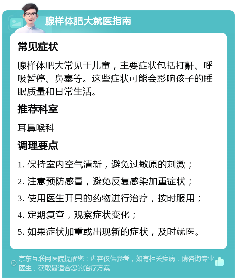 腺样体肥大就医指南 常见症状 腺样体肥大常见于儿童，主要症状包括打鼾、呼吸暂停、鼻塞等。这些症状可能会影响孩子的睡眠质量和日常生活。 推荐科室 耳鼻喉科 调理要点 1. 保持室内空气清新，避免过敏原的刺激； 2. 注意预防感冒，避免反复感染加重症状； 3. 使用医生开具的药物进行治疗，按时服用； 4. 定期复查，观察症状变化； 5. 如果症状加重或出现新的症状，及时就医。