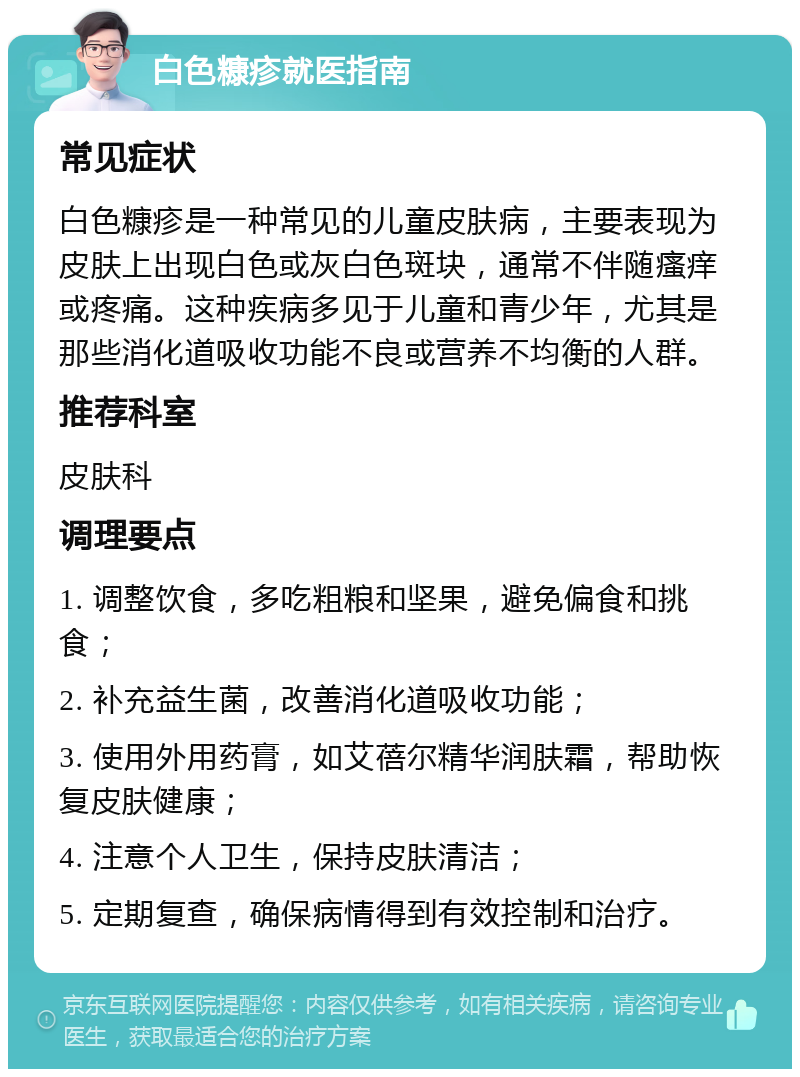 白色糠疹就医指南 常见症状 白色糠疹是一种常见的儿童皮肤病，主要表现为皮肤上出现白色或灰白色斑块，通常不伴随瘙痒或疼痛。这种疾病多见于儿童和青少年，尤其是那些消化道吸收功能不良或营养不均衡的人群。 推荐科室 皮肤科 调理要点 1. 调整饮食，多吃粗粮和坚果，避免偏食和挑食； 2. 补充益生菌，改善消化道吸收功能； 3. 使用外用药膏，如艾蓓尔精华润肤霜，帮助恢复皮肤健康； 4. 注意个人卫生，保持皮肤清洁； 5. 定期复查，确保病情得到有效控制和治疗。