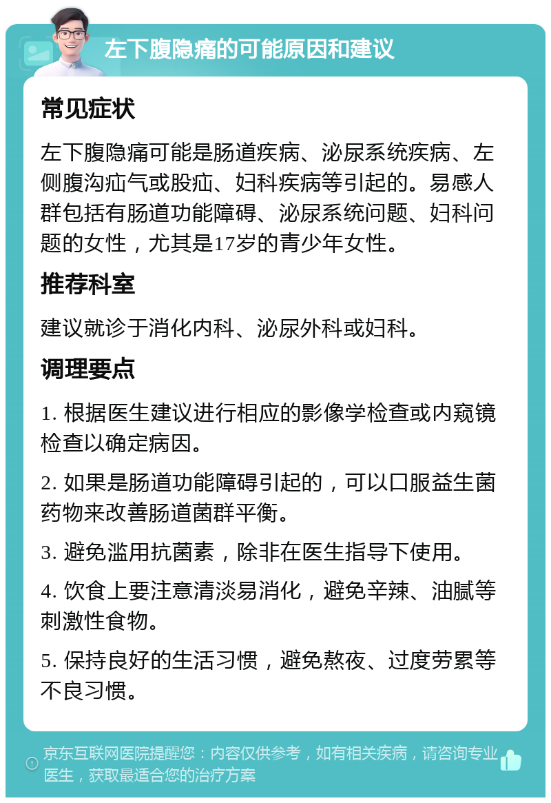 左下腹隐痛的可能原因和建议 常见症状 左下腹隐痛可能是肠道疾病、泌尿系统疾病、左侧腹沟疝气或股疝、妇科疾病等引起的。易感人群包括有肠道功能障碍、泌尿系统问题、妇科问题的女性，尤其是17岁的青少年女性。 推荐科室 建议就诊于消化内科、泌尿外科或妇科。 调理要点 1. 根据医生建议进行相应的影像学检查或内窥镜检查以确定病因。 2. 如果是肠道功能障碍引起的，可以口服益生菌药物来改善肠道菌群平衡。 3. 避免滥用抗菌素，除非在医生指导下使用。 4. 饮食上要注意清淡易消化，避免辛辣、油腻等刺激性食物。 5. 保持良好的生活习惯，避免熬夜、过度劳累等不良习惯。