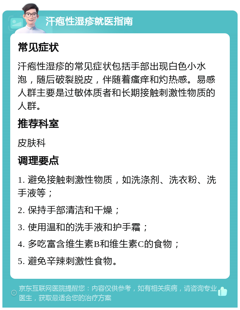 汗疱性湿疹就医指南 常见症状 汗疱性湿疹的常见症状包括手部出现白色小水泡，随后破裂脱皮，伴随着瘙痒和灼热感。易感人群主要是过敏体质者和长期接触刺激性物质的人群。 推荐科室 皮肤科 调理要点 1. 避免接触刺激性物质，如洗涤剂、洗衣粉、洗手液等； 2. 保持手部清洁和干燥； 3. 使用温和的洗手液和护手霜； 4. 多吃富含维生素B和维生素C的食物； 5. 避免辛辣刺激性食物。