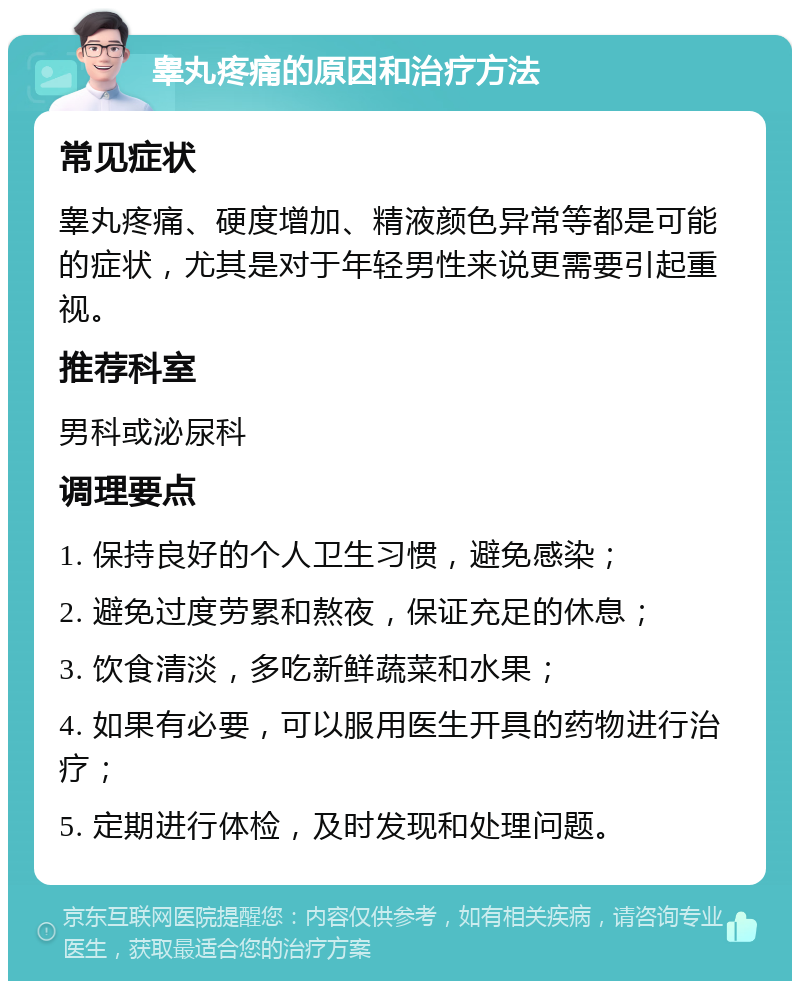 睾丸疼痛的原因和治疗方法 常见症状 睾丸疼痛、硬度增加、精液颜色异常等都是可能的症状，尤其是对于年轻男性来说更需要引起重视。 推荐科室 男科或泌尿科 调理要点 1. 保持良好的个人卫生习惯，避免感染； 2. 避免过度劳累和熬夜，保证充足的休息； 3. 饮食清淡，多吃新鲜蔬菜和水果； 4. 如果有必要，可以服用医生开具的药物进行治疗； 5. 定期进行体检，及时发现和处理问题。