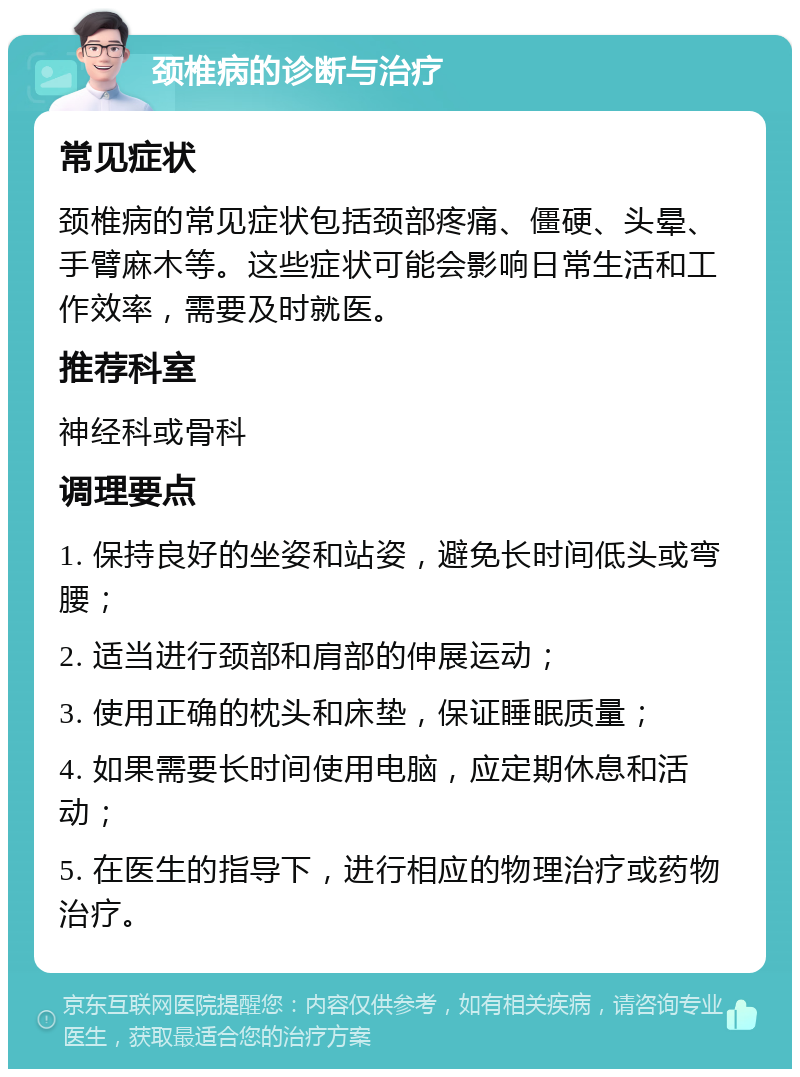 颈椎病的诊断与治疗 常见症状 颈椎病的常见症状包括颈部疼痛、僵硬、头晕、手臂麻木等。这些症状可能会影响日常生活和工作效率，需要及时就医。 推荐科室 神经科或骨科 调理要点 1. 保持良好的坐姿和站姿，避免长时间低头或弯腰； 2. 适当进行颈部和肩部的伸展运动； 3. 使用正确的枕头和床垫，保证睡眠质量； 4. 如果需要长时间使用电脑，应定期休息和活动； 5. 在医生的指导下，进行相应的物理治疗或药物治疗。