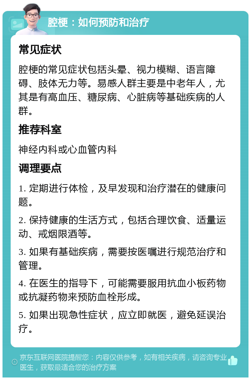 腔梗：如何预防和治疗 常见症状 腔梗的常见症状包括头晕、视力模糊、语言障碍、肢体无力等。易感人群主要是中老年人，尤其是有高血压、糖尿病、心脏病等基础疾病的人群。 推荐科室 神经内科或心血管内科 调理要点 1. 定期进行体检，及早发现和治疗潜在的健康问题。 2. 保持健康的生活方式，包括合理饮食、适量运动、戒烟限酒等。 3. 如果有基础疾病，需要按医嘱进行规范治疗和管理。 4. 在医生的指导下，可能需要服用抗血小板药物或抗凝药物来预防血栓形成。 5. 如果出现急性症状，应立即就医，避免延误治疗。