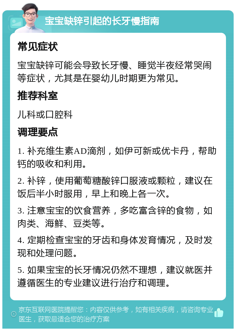 宝宝缺锌引起的长牙慢指南 常见症状 宝宝缺锌可能会导致长牙慢、睡觉半夜经常哭闹等症状，尤其是在婴幼儿时期更为常见。 推荐科室 儿科或口腔科 调理要点 1. 补充维生素AD滴剂，如伊可新或优卡丹，帮助钙的吸收和利用。 2. 补锌，使用葡萄糖酸锌口服液或颗粒，建议在饭后半小时服用，早上和晚上各一次。 3. 注意宝宝的饮食营养，多吃富含锌的食物，如肉类、海鲜、豆类等。 4. 定期检查宝宝的牙齿和身体发育情况，及时发现和处理问题。 5. 如果宝宝的长牙情况仍然不理想，建议就医并遵循医生的专业建议进行治疗和调理。