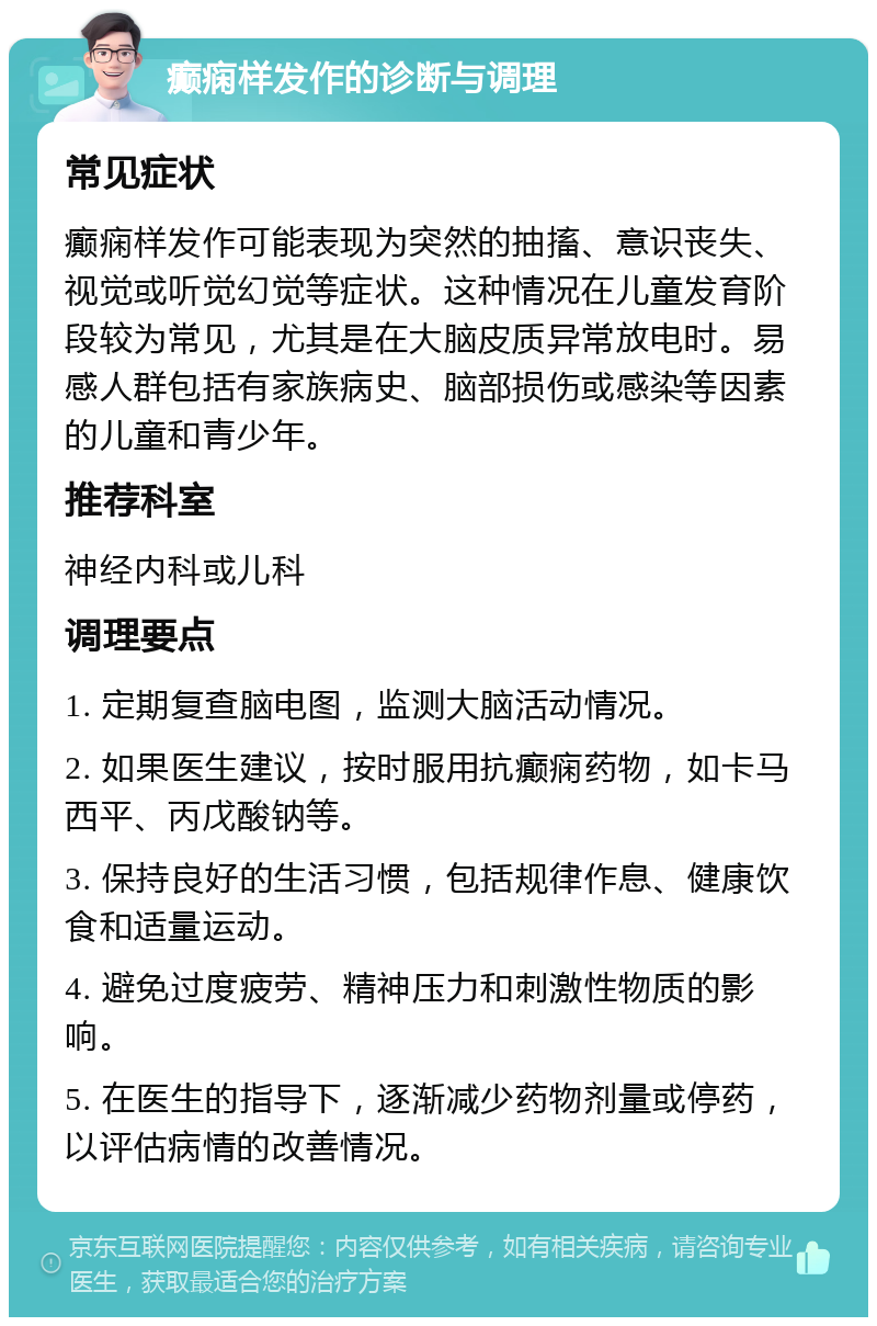 癫痫样发作的诊断与调理 常见症状 癫痫样发作可能表现为突然的抽搐、意识丧失、视觉或听觉幻觉等症状。这种情况在儿童发育阶段较为常见，尤其是在大脑皮质异常放电时。易感人群包括有家族病史、脑部损伤或感染等因素的儿童和青少年。 推荐科室 神经内科或儿科 调理要点 1. 定期复查脑电图，监测大脑活动情况。 2. 如果医生建议，按时服用抗癫痫药物，如卡马西平、丙戊酸钠等。 3. 保持良好的生活习惯，包括规律作息、健康饮食和适量运动。 4. 避免过度疲劳、精神压力和刺激性物质的影响。 5. 在医生的指导下，逐渐减少药物剂量或停药，以评估病情的改善情况。