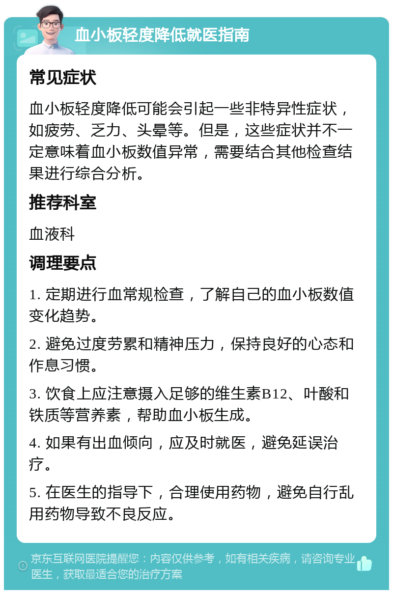 血小板轻度降低就医指南 常见症状 血小板轻度降低可能会引起一些非特异性症状，如疲劳、乏力、头晕等。但是，这些症状并不一定意味着血小板数值异常，需要结合其他检查结果进行综合分析。 推荐科室 血液科 调理要点 1. 定期进行血常规检查，了解自己的血小板数值变化趋势。 2. 避免过度劳累和精神压力，保持良好的心态和作息习惯。 3. 饮食上应注意摄入足够的维生素B12、叶酸和铁质等营养素，帮助血小板生成。 4. 如果有出血倾向，应及时就医，避免延误治疗。 5. 在医生的指导下，合理使用药物，避免自行乱用药物导致不良反应。