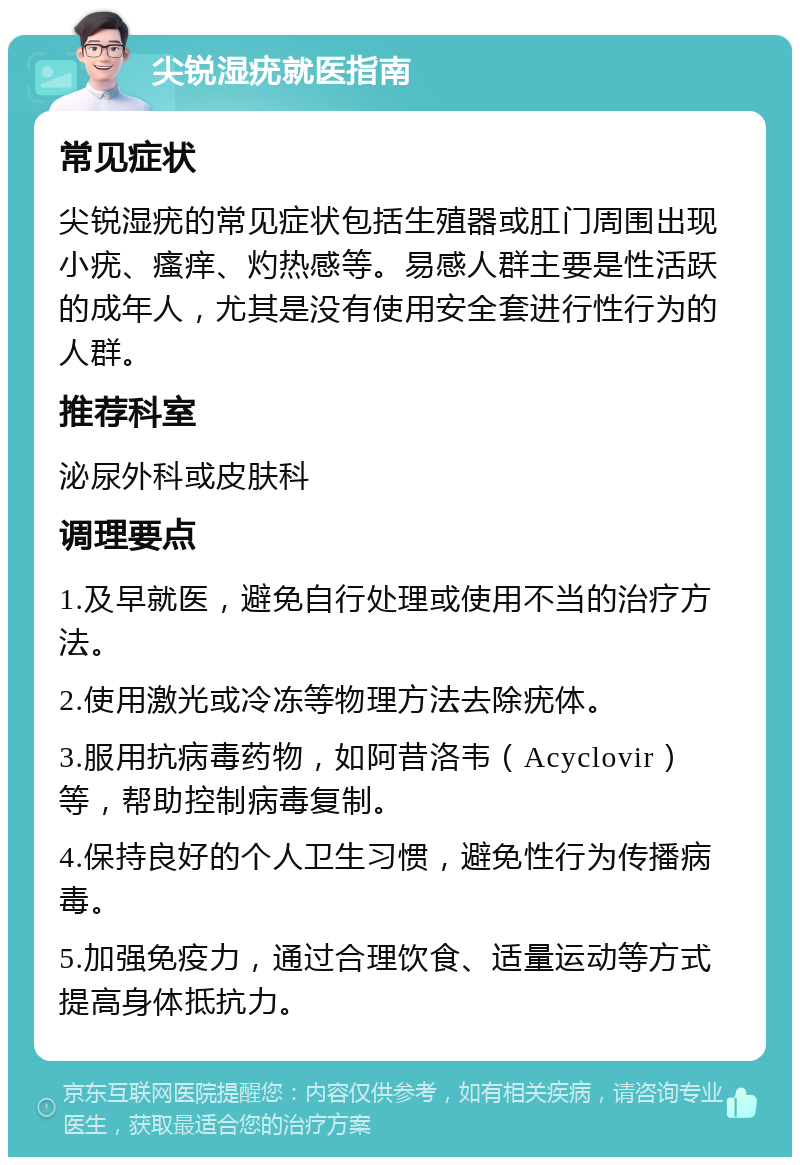 尖锐湿疣就医指南 常见症状 尖锐湿疣的常见症状包括生殖器或肛门周围出现小疣、瘙痒、灼热感等。易感人群主要是性活跃的成年人，尤其是没有使用安全套进行性行为的人群。 推荐科室 泌尿外科或皮肤科 调理要点 1.及早就医，避免自行处理或使用不当的治疗方法。 2.使用激光或冷冻等物理方法去除疣体。 3.服用抗病毒药物，如阿昔洛韦（Acyclovir）等，帮助控制病毒复制。 4.保持良好的个人卫生习惯，避免性行为传播病毒。 5.加强免疫力，通过合理饮食、适量运动等方式提高身体抵抗力。