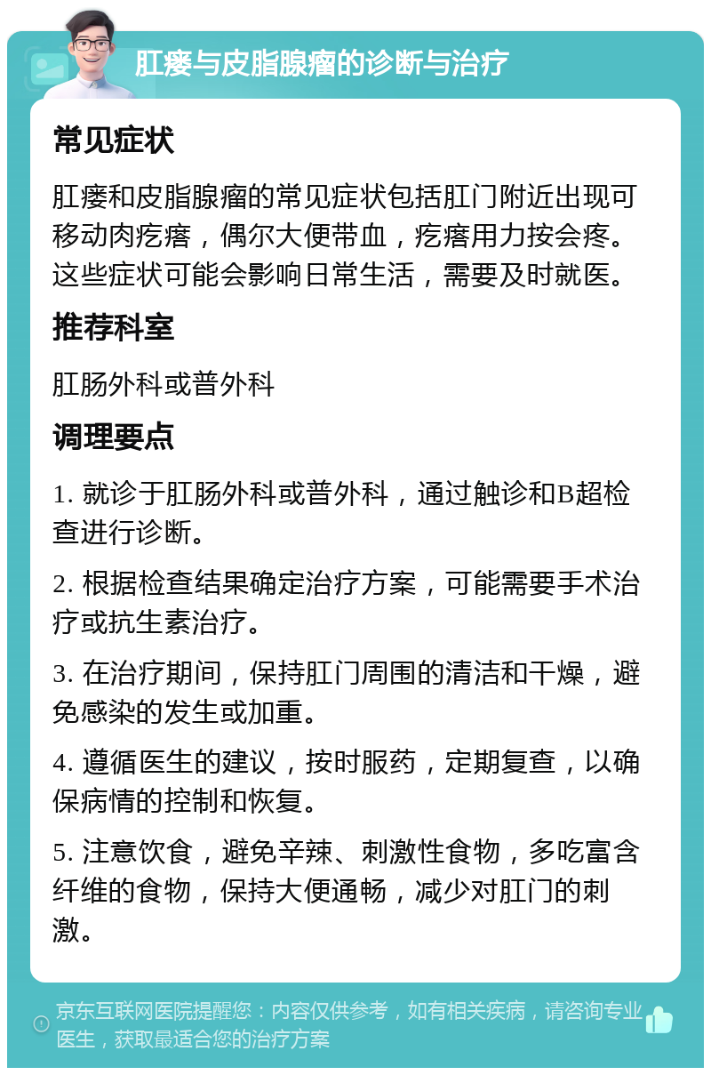 肛瘘与皮脂腺瘤的诊断与治疗 常见症状 肛瘘和皮脂腺瘤的常见症状包括肛门附近出现可移动肉疙瘩，偶尔大便带血，疙瘩用力按会疼。这些症状可能会影响日常生活，需要及时就医。 推荐科室 肛肠外科或普外科 调理要点 1. 就诊于肛肠外科或普外科，通过触诊和B超检查进行诊断。 2. 根据检查结果确定治疗方案，可能需要手术治疗或抗生素治疗。 3. 在治疗期间，保持肛门周围的清洁和干燥，避免感染的发生或加重。 4. 遵循医生的建议，按时服药，定期复查，以确保病情的控制和恢复。 5. 注意饮食，避免辛辣、刺激性食物，多吃富含纤维的食物，保持大便通畅，减少对肛门的刺激。