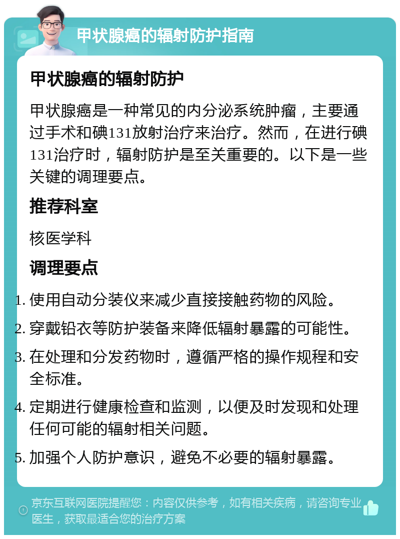 甲状腺癌的辐射防护指南 甲状腺癌的辐射防护 甲状腺癌是一种常见的内分泌系统肿瘤，主要通过手术和碘131放射治疗来治疗。然而，在进行碘131治疗时，辐射防护是至关重要的。以下是一些关键的调理要点。 推荐科室 核医学科 调理要点 使用自动分装仪来减少直接接触药物的风险。 穿戴铅衣等防护装备来降低辐射暴露的可能性。 在处理和分发药物时，遵循严格的操作规程和安全标准。 定期进行健康检查和监测，以便及时发现和处理任何可能的辐射相关问题。 加强个人防护意识，避免不必要的辐射暴露。