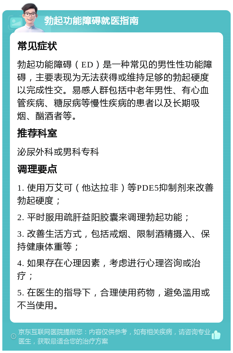 勃起功能障碍就医指南 常见症状 勃起功能障碍（ED）是一种常见的男性性功能障碍，主要表现为无法获得或维持足够的勃起硬度以完成性交。易感人群包括中老年男性、有心血管疾病、糖尿病等慢性疾病的患者以及长期吸烟、酗酒者等。 推荐科室 泌尿外科或男科专科 调理要点 1. 使用万艾可（他达拉非）等PDE5抑制剂来改善勃起硬度； 2. 平时服用疏肝益阳胶囊来调理勃起功能； 3. 改善生活方式，包括戒烟、限制酒精摄入、保持健康体重等； 4. 如果存在心理因素，考虑进行心理咨询或治疗； 5. 在医生的指导下，合理使用药物，避免滥用或不当使用。