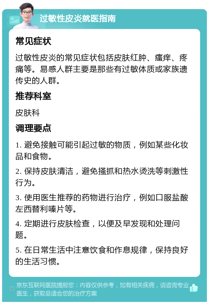 过敏性皮炎就医指南 常见症状 过敏性皮炎的常见症状包括皮肤红肿、瘙痒、疼痛等。易感人群主要是那些有过敏体质或家族遗传史的人群。 推荐科室 皮肤科 调理要点 1. 避免接触可能引起过敏的物质，例如某些化妆品和食物。 2. 保持皮肤清洁，避免搔抓和热水烫洗等刺激性行为。 3. 使用医生推荐的药物进行治疗，例如口服盐酸左西替利嗪片等。 4. 定期进行皮肤检查，以便及早发现和处理问题。 5. 在日常生活中注意饮食和作息规律，保持良好的生活习惯。