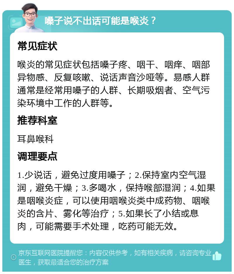 嗓子说不出话可能是喉炎？ 常见症状 喉炎的常见症状包括嗓子疼、咽干、咽痒、咽部异物感、反复咳嗽、说话声音沙哑等。易感人群通常是经常用嗓子的人群、长期吸烟者、空气污染环境中工作的人群等。 推荐科室 耳鼻喉科 调理要点 1.少说话，避免过度用嗓子；2.保持室内空气湿润，避免干燥；3.多喝水，保持喉部湿润；4.如果是咽喉炎症，可以使用咽喉炎类中成药物、咽喉炎的含片、雾化等治疗；5.如果长了小结或息肉，可能需要手术处理，吃药可能无效。