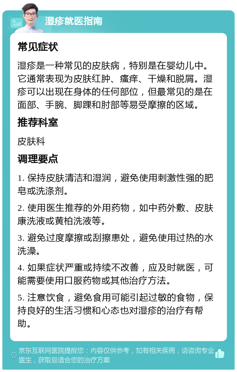 湿疹就医指南 常见症状 湿疹是一种常见的皮肤病，特别是在婴幼儿中。它通常表现为皮肤红肿、瘙痒、干燥和脱屑。湿疹可以出现在身体的任何部位，但最常见的是在面部、手腕、脚踝和肘部等易受摩擦的区域。 推荐科室 皮肤科 调理要点 1. 保持皮肤清洁和湿润，避免使用刺激性强的肥皂或洗涤剂。 2. 使用医生推荐的外用药物，如中药外敷、皮肤康洗液或黄柏洗液等。 3. 避免过度摩擦或刮擦患处，避免使用过热的水洗澡。 4. 如果症状严重或持续不改善，应及时就医，可能需要使用口服药物或其他治疗方法。 5. 注意饮食，避免食用可能引起过敏的食物，保持良好的生活习惯和心态也对湿疹的治疗有帮助。