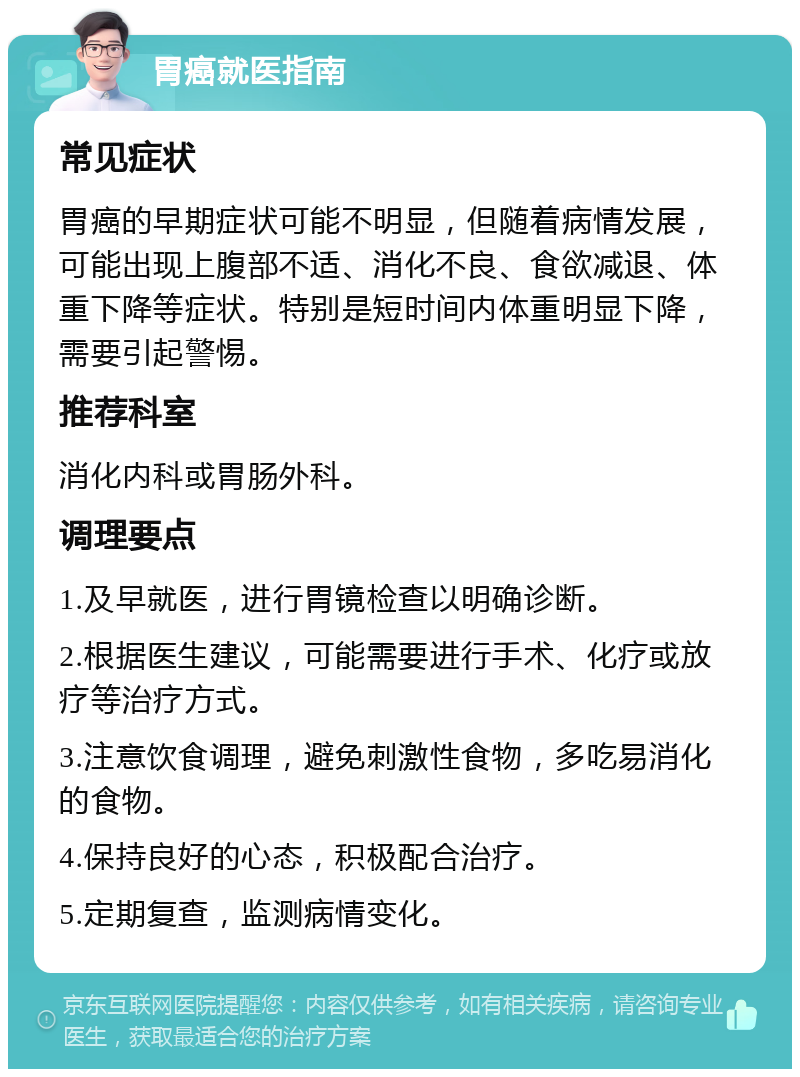 胃癌就医指南 常见症状 胃癌的早期症状可能不明显，但随着病情发展，可能出现上腹部不适、消化不良、食欲减退、体重下降等症状。特别是短时间内体重明显下降，需要引起警惕。 推荐科室 消化内科或胃肠外科。 调理要点 1.及早就医，进行胃镜检查以明确诊断。 2.根据医生建议，可能需要进行手术、化疗或放疗等治疗方式。 3.注意饮食调理，避免刺激性食物，多吃易消化的食物。 4.保持良好的心态，积极配合治疗。 5.定期复查，监测病情变化。