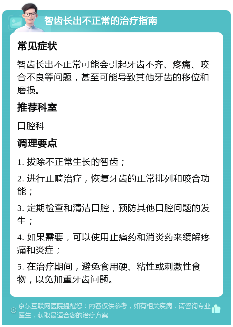 智齿长出不正常的治疗指南 常见症状 智齿长出不正常可能会引起牙齿不齐、疼痛、咬合不良等问题，甚至可能导致其他牙齿的移位和磨损。 推荐科室 口腔科 调理要点 1. 拔除不正常生长的智齿； 2. 进行正畸治疗，恢复牙齿的正常排列和咬合功能； 3. 定期检查和清洁口腔，预防其他口腔问题的发生； 4. 如果需要，可以使用止痛药和消炎药来缓解疼痛和炎症； 5. 在治疗期间，避免食用硬、粘性或刺激性食物，以免加重牙齿问题。