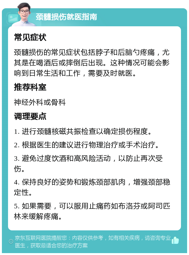 颈髓损伤就医指南 常见症状 颈髓损伤的常见症状包括脖子和后脑勺疼痛，尤其是在喝酒后或摔倒后出现。这种情况可能会影响到日常生活和工作，需要及时就医。 推荐科室 神经外科或骨科 调理要点 1. 进行颈髓核磁共振检查以确定损伤程度。 2. 根据医生的建议进行物理治疗或手术治疗。 3. 避免过度饮酒和高风险活动，以防止再次受伤。 4. 保持良好的姿势和锻炼颈部肌肉，增强颈部稳定性。 5. 如果需要，可以服用止痛药如布洛芬或阿司匹林来缓解疼痛。