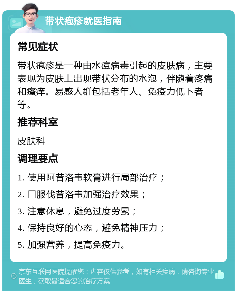 带状疱疹就医指南 常见症状 带状疱疹是一种由水痘病毒引起的皮肤病，主要表现为皮肤上出现带状分布的水泡，伴随着疼痛和瘙痒。易感人群包括老年人、免疫力低下者等。 推荐科室 皮肤科 调理要点 1. 使用阿昔洛韦软膏进行局部治疗； 2. 口服伐昔洛韦加强治疗效果； 3. 注意休息，避免过度劳累； 4. 保持良好的心态，避免精神压力； 5. 加强营养，提高免疫力。