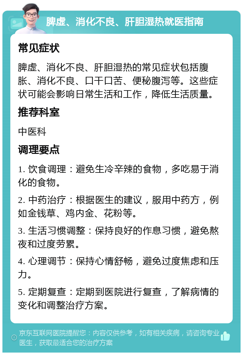 脾虚、消化不良、肝胆湿热就医指南 常见症状 脾虚、消化不良、肝胆湿热的常见症状包括腹胀、消化不良、口干口苦、便秘腹泻等。这些症状可能会影响日常生活和工作，降低生活质量。 推荐科室 中医科 调理要点 1. 饮食调理：避免生冷辛辣的食物，多吃易于消化的食物。 2. 中药治疗：根据医生的建议，服用中药方，例如金钱草、鸡内金、花粉等。 3. 生活习惯调整：保持良好的作息习惯，避免熬夜和过度劳累。 4. 心理调节：保持心情舒畅，避免过度焦虑和压力。 5. 定期复查：定期到医院进行复查，了解病情的变化和调整治疗方案。