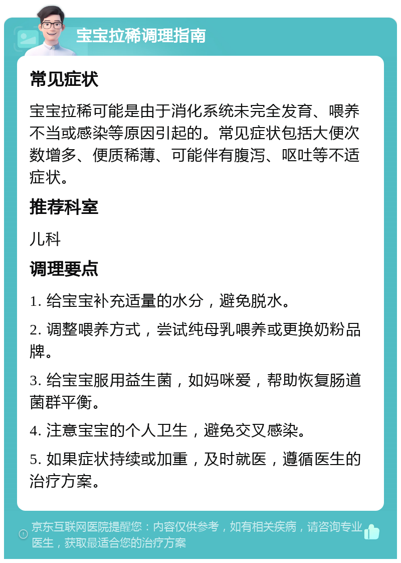 宝宝拉稀调理指南 常见症状 宝宝拉稀可能是由于消化系统未完全发育、喂养不当或感染等原因引起的。常见症状包括大便次数增多、便质稀薄、可能伴有腹泻、呕吐等不适症状。 推荐科室 儿科 调理要点 1. 给宝宝补充适量的水分，避免脱水。 2. 调整喂养方式，尝试纯母乳喂养或更换奶粉品牌。 3. 给宝宝服用益生菌，如妈咪爱，帮助恢复肠道菌群平衡。 4. 注意宝宝的个人卫生，避免交叉感染。 5. 如果症状持续或加重，及时就医，遵循医生的治疗方案。