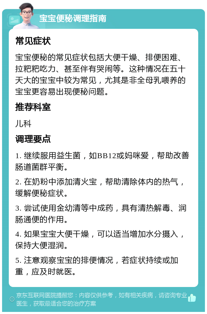 宝宝便秘调理指南 常见症状 宝宝便秘的常见症状包括大便干燥、排便困难、拉粑粑吃力、甚至伴有哭闹等。这种情况在五十天大的宝宝中较为常见，尤其是非全母乳喂养的宝宝更容易出现便秘问题。 推荐科室 儿科 调理要点 1. 继续服用益生菌，如BB12或妈咪爱，帮助改善肠道菌群平衡。 2. 在奶粉中添加清火宝，帮助清除体内的热气，缓解便秘症状。 3. 尝试使用金幼清等中成药，具有清热解毒、润肠通便的作用。 4. 如果宝宝大便干燥，可以适当增加水分摄入，保持大便湿润。 5. 注意观察宝宝的排便情况，若症状持续或加重，应及时就医。