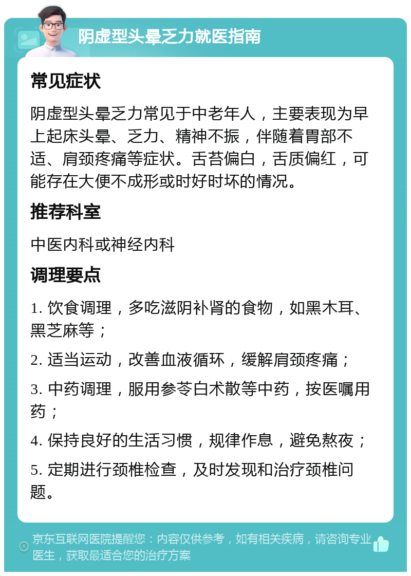 阴虚型头晕乏力就医指南 常见症状 阴虚型头晕乏力常见于中老年人，主要表现为早上起床头晕、乏力、精神不振，伴随着胃部不适、肩颈疼痛等症状。舌苔偏白，舌质偏红，可能存在大便不成形或时好时坏的情况。 推荐科室 中医内科或神经内科 调理要点 1. 饮食调理，多吃滋阴补肾的食物，如黑木耳、黑芝麻等； 2. 适当运动，改善血液循环，缓解肩颈疼痛； 3. 中药调理，服用参苓白术散等中药，按医嘱用药； 4. 保持良好的生活习惯，规律作息，避免熬夜； 5. 定期进行颈椎检查，及时发现和治疗颈椎问题。