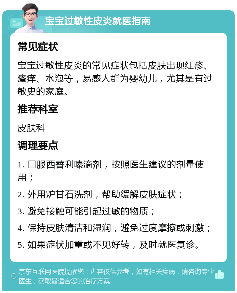 宝宝过敏性皮炎就医指南 常见症状 宝宝过敏性皮炎的常见症状包括皮肤出现红疹、瘙痒、水泡等，易感人群为婴幼儿，尤其是有过敏史的家庭。 推荐科室 皮肤科 调理要点 1. 口服西替利嗪滴剂，按照医生建议的剂量使用； 2. 外用炉甘石洗剂，帮助缓解皮肤症状； 3. 避免接触可能引起过敏的物质； 4. 保持皮肤清洁和湿润，避免过度摩擦或刺激； 5. 如果症状加重或不见好转，及时就医复诊。