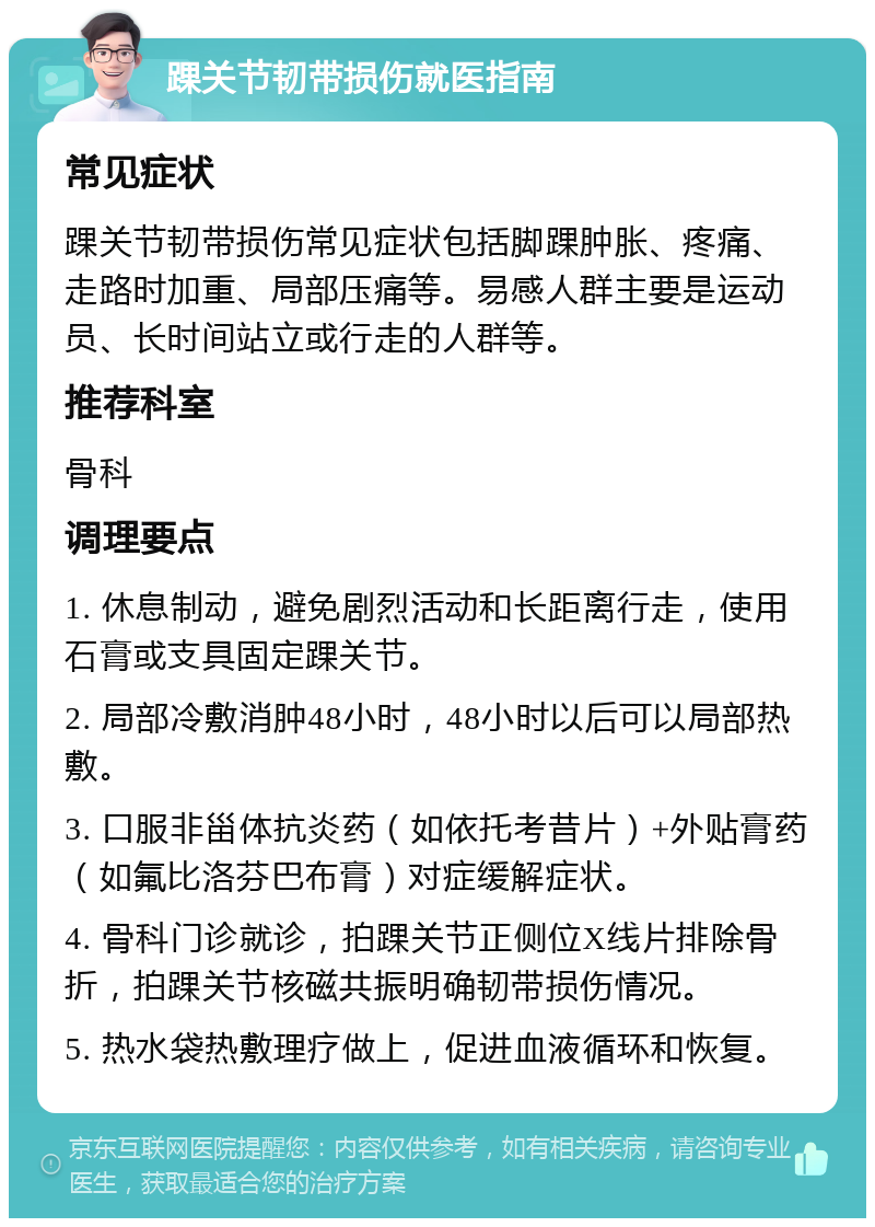 踝关节韧带损伤就医指南 常见症状 踝关节韧带损伤常见症状包括脚踝肿胀、疼痛、走路时加重、局部压痛等。易感人群主要是运动员、长时间站立或行走的人群等。 推荐科室 骨科 调理要点 1. 休息制动，避免剧烈活动和长距离行走，使用石膏或支具固定踝关节。 2. 局部冷敷消肿48小时，48小时以后可以局部热敷。 3. 口服非甾体抗炎药（如依托考昔片）+外贴膏药（如氟比洛芬巴布膏）对症缓解症状。 4. 骨科门诊就诊，拍踝关节正侧位X线片排除骨折，拍踝关节核磁共振明确韧带损伤情况。 5. 热水袋热敷理疗做上，促进血液循环和恢复。