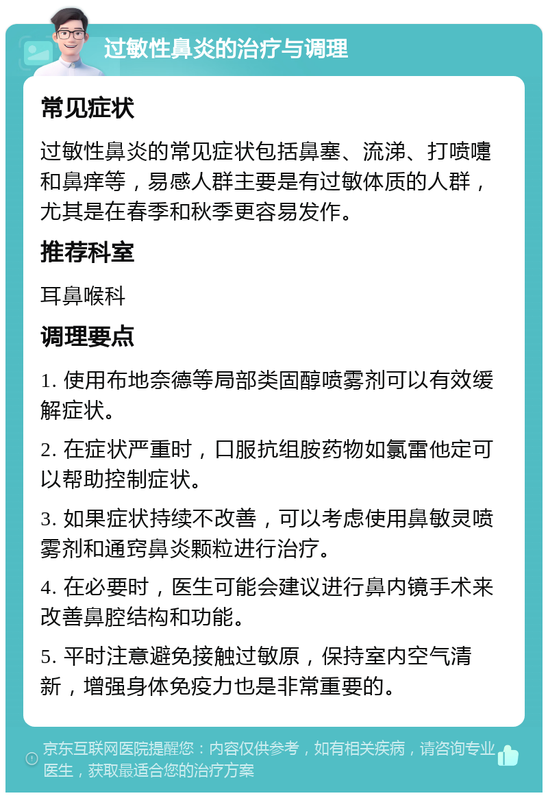 过敏性鼻炎的治疗与调理 常见症状 过敏性鼻炎的常见症状包括鼻塞、流涕、打喷嚏和鼻痒等，易感人群主要是有过敏体质的人群，尤其是在春季和秋季更容易发作。 推荐科室 耳鼻喉科 调理要点 1. 使用布地奈德等局部类固醇喷雾剂可以有效缓解症状。 2. 在症状严重时，口服抗组胺药物如氯雷他定可以帮助控制症状。 3. 如果症状持续不改善，可以考虑使用鼻敏灵喷雾剂和通窍鼻炎颗粒进行治疗。 4. 在必要时，医生可能会建议进行鼻内镜手术来改善鼻腔结构和功能。 5. 平时注意避免接触过敏原，保持室内空气清新，增强身体免疫力也是非常重要的。