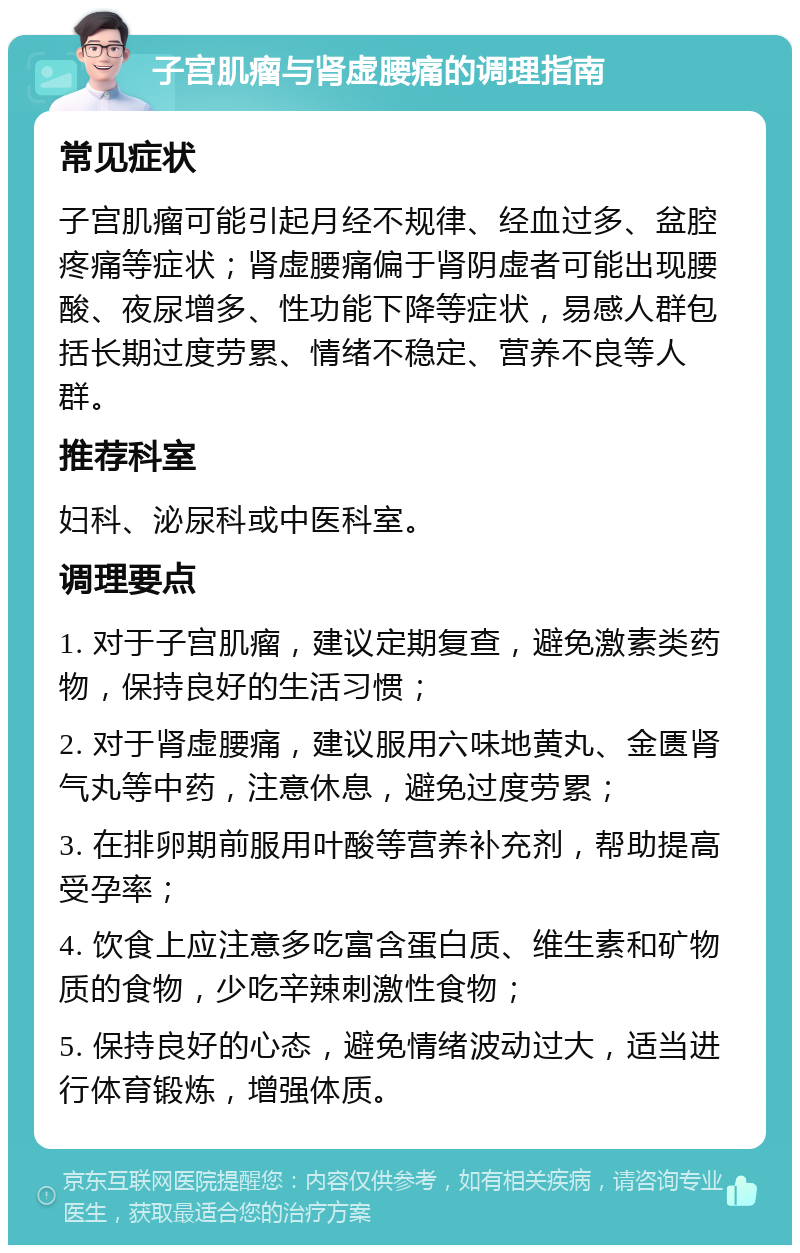 子宫肌瘤与肾虚腰痛的调理指南 常见症状 子宫肌瘤可能引起月经不规律、经血过多、盆腔疼痛等症状；肾虚腰痛偏于肾阴虚者可能出现腰酸、夜尿增多、性功能下降等症状，易感人群包括长期过度劳累、情绪不稳定、营养不良等人群。 推荐科室 妇科、泌尿科或中医科室。 调理要点 1. 对于子宫肌瘤，建议定期复查，避免激素类药物，保持良好的生活习惯； 2. 对于肾虚腰痛，建议服用六味地黄丸、金匮肾气丸等中药，注意休息，避免过度劳累； 3. 在排卵期前服用叶酸等营养补充剂，帮助提高受孕率； 4. 饮食上应注意多吃富含蛋白质、维生素和矿物质的食物，少吃辛辣刺激性食物； 5. 保持良好的心态，避免情绪波动过大，适当进行体育锻炼，增强体质。