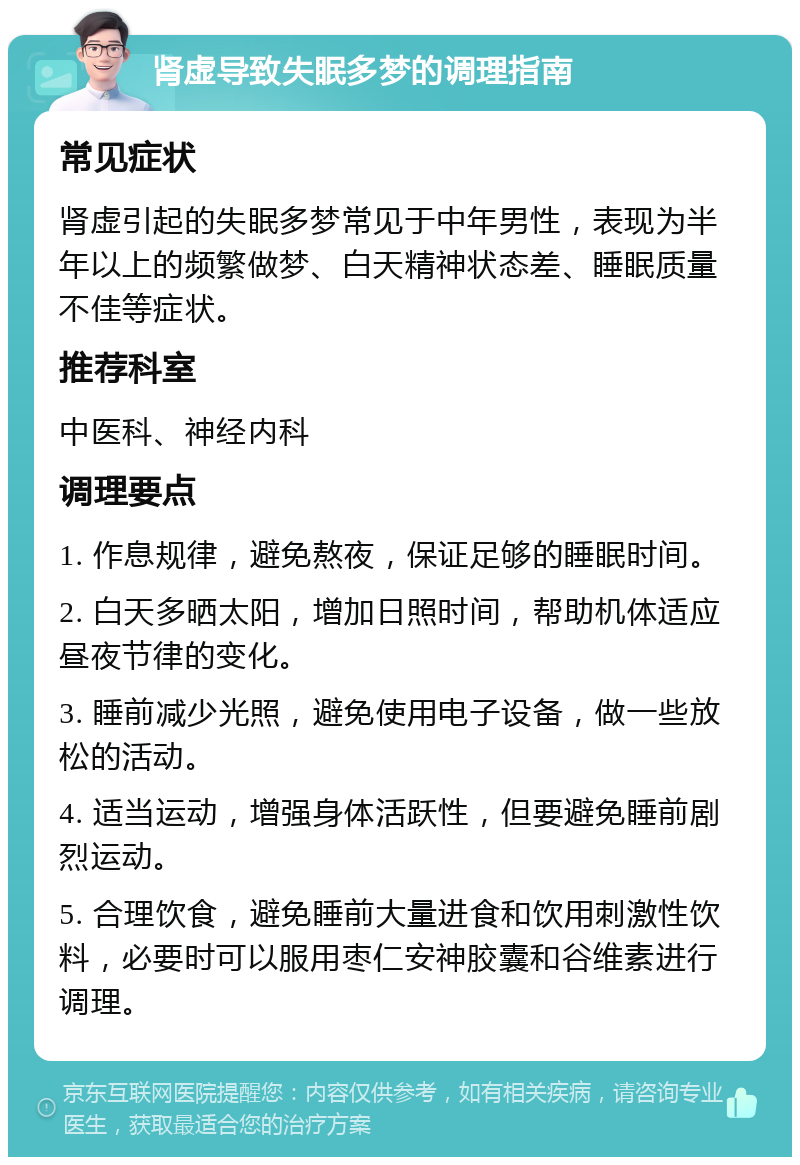 肾虚导致失眠多梦的调理指南 常见症状 肾虚引起的失眠多梦常见于中年男性，表现为半年以上的频繁做梦、白天精神状态差、睡眠质量不佳等症状。 推荐科室 中医科、神经内科 调理要点 1. 作息规律，避免熬夜，保证足够的睡眠时间。 2. 白天多晒太阳，增加日照时间，帮助机体适应昼夜节律的变化。 3. 睡前减少光照，避免使用电子设备，做一些放松的活动。 4. 适当运动，增强身体活跃性，但要避免睡前剧烈运动。 5. 合理饮食，避免睡前大量进食和饮用刺激性饮料，必要时可以服用枣仁安神胶囊和谷维素进行调理。