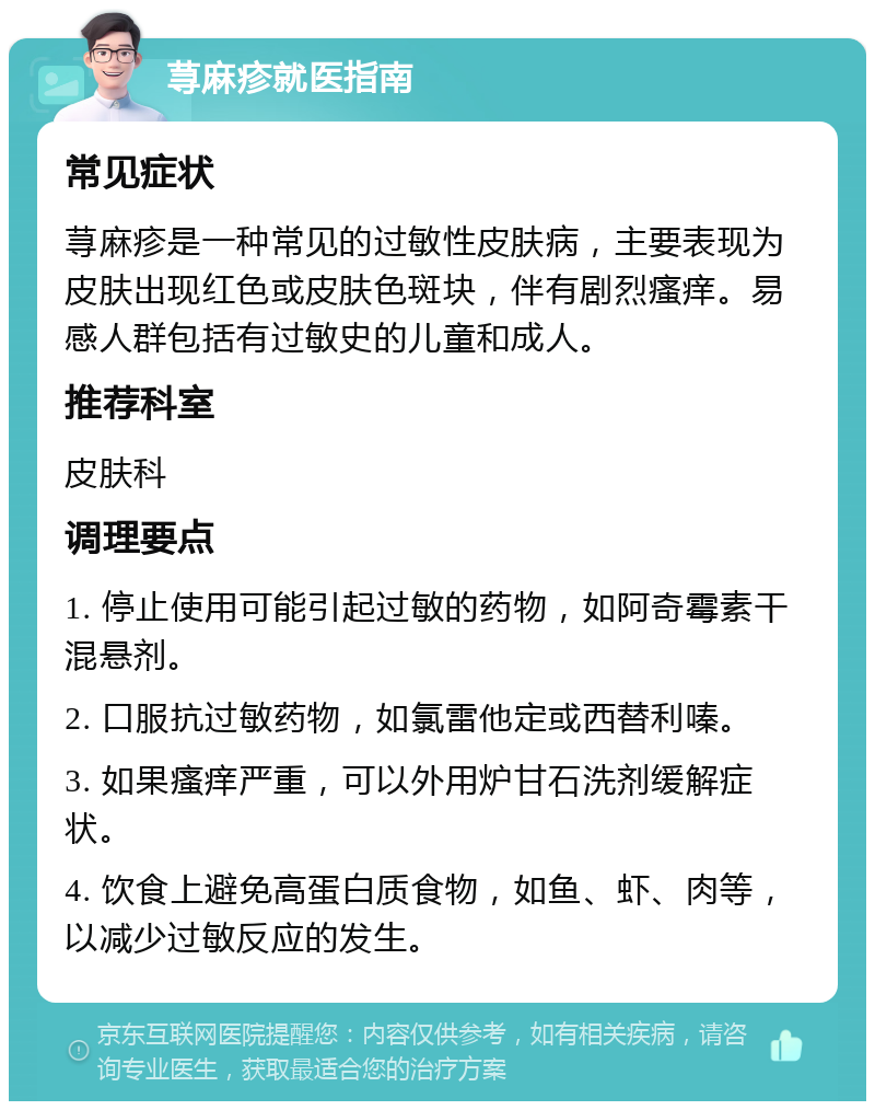 荨麻疹就医指南 常见症状 荨麻疹是一种常见的过敏性皮肤病，主要表现为皮肤出现红色或皮肤色斑块，伴有剧烈瘙痒。易感人群包括有过敏史的儿童和成人。 推荐科室 皮肤科 调理要点 1. 停止使用可能引起过敏的药物，如阿奇霉素干混悬剂。 2. 口服抗过敏药物，如氯雷他定或西替利嗪。 3. 如果瘙痒严重，可以外用炉甘石洗剂缓解症状。 4. 饮食上避免高蛋白质食物，如鱼、虾、肉等，以减少过敏反应的发生。