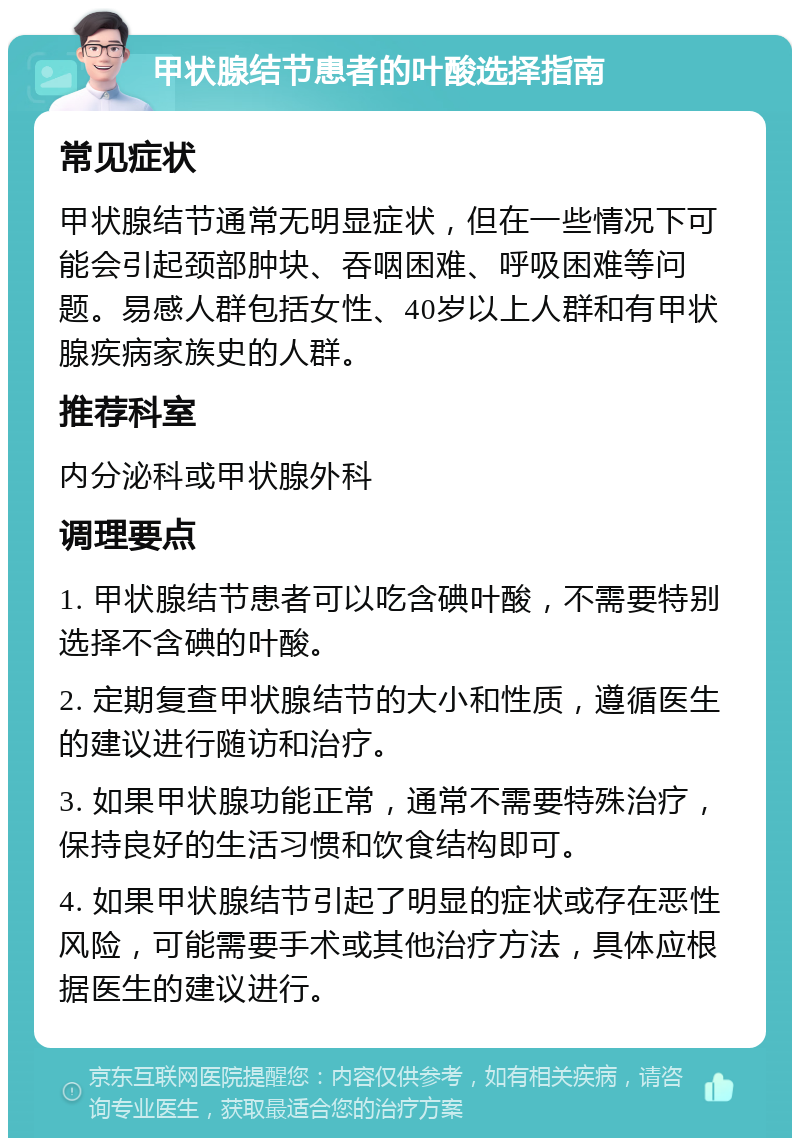 甲状腺结节患者的叶酸选择指南 常见症状 甲状腺结节通常无明显症状，但在一些情况下可能会引起颈部肿块、吞咽困难、呼吸困难等问题。易感人群包括女性、40岁以上人群和有甲状腺疾病家族史的人群。 推荐科室 内分泌科或甲状腺外科 调理要点 1. 甲状腺结节患者可以吃含碘叶酸，不需要特别选择不含碘的叶酸。 2. 定期复查甲状腺结节的大小和性质，遵循医生的建议进行随访和治疗。 3. 如果甲状腺功能正常，通常不需要特殊治疗，保持良好的生活习惯和饮食结构即可。 4. 如果甲状腺结节引起了明显的症状或存在恶性风险，可能需要手术或其他治疗方法，具体应根据医生的建议进行。