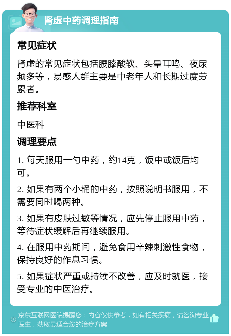 肾虚中药调理指南 常见症状 肾虚的常见症状包括腰膝酸软、头晕耳鸣、夜尿频多等，易感人群主要是中老年人和长期过度劳累者。 推荐科室 中医科 调理要点 1. 每天服用一勺中药，约14克，饭中或饭后均可。 2. 如果有两个小桶的中药，按照说明书服用，不需要同时喝两种。 3. 如果有皮肤过敏等情况，应先停止服用中药，等待症状缓解后再继续服用。 4. 在服用中药期间，避免食用辛辣刺激性食物，保持良好的作息习惯。 5. 如果症状严重或持续不改善，应及时就医，接受专业的中医治疗。