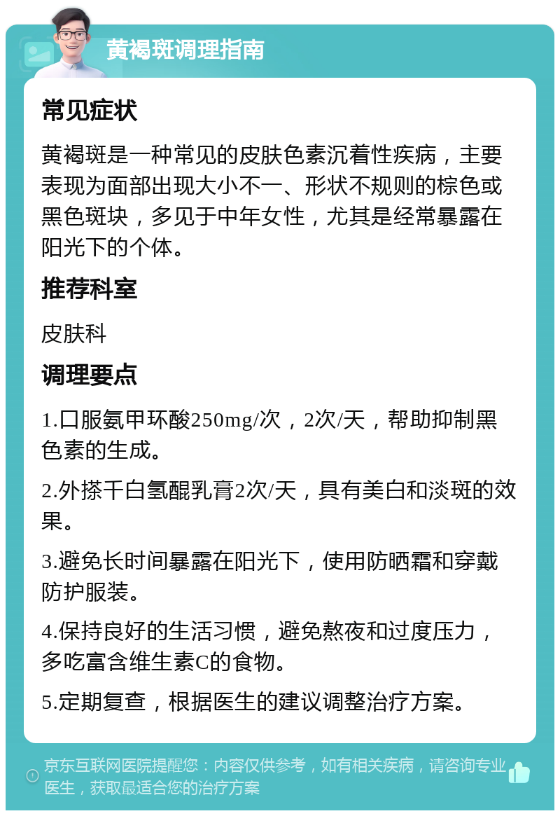 黄褐斑调理指南 常见症状 黄褐斑是一种常见的皮肤色素沉着性疾病，主要表现为面部出现大小不一、形状不规则的棕色或黑色斑块，多见于中年女性，尤其是经常暴露在阳光下的个体。 推荐科室 皮肤科 调理要点 1.口服氨甲环酸250mg/次，2次/天，帮助抑制黑色素的生成。 2.外搽千白氢醌乳膏2次/天，具有美白和淡斑的效果。 3.避免长时间暴露在阳光下，使用防晒霜和穿戴防护服装。 4.保持良好的生活习惯，避免熬夜和过度压力，多吃富含维生素C的食物。 5.定期复查，根据医生的建议调整治疗方案。