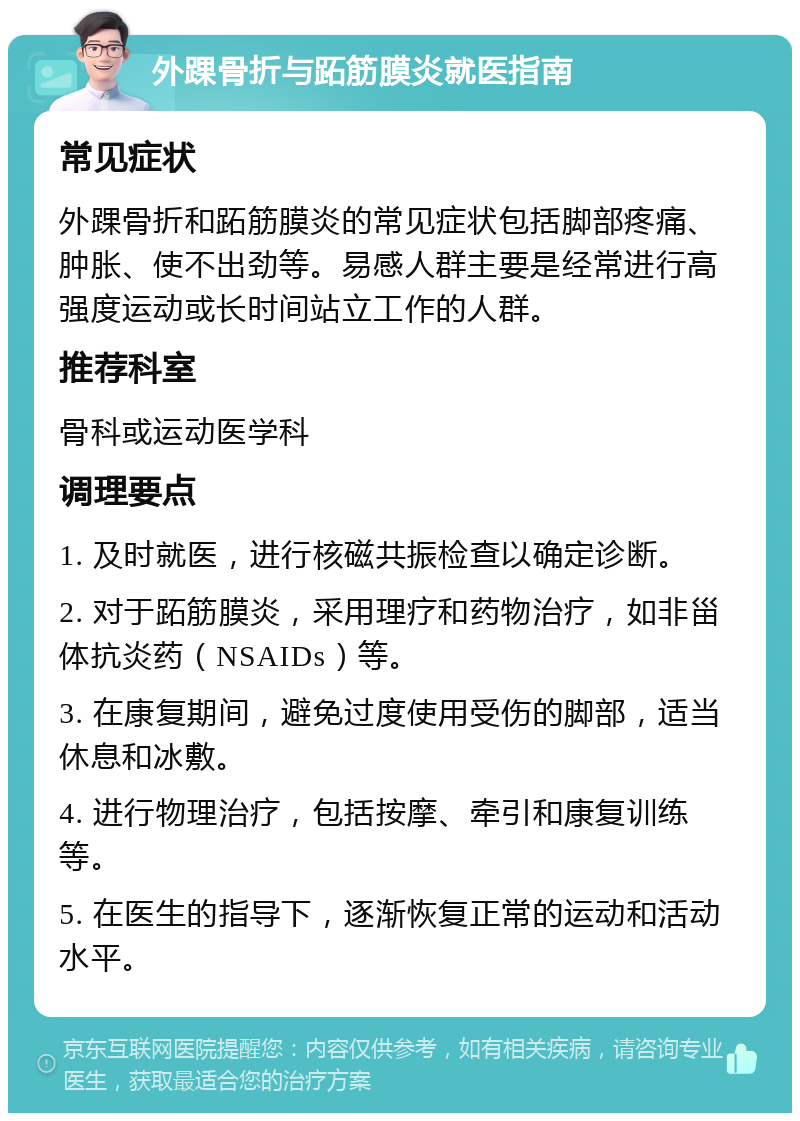 外踝骨折与跖筋膜炎就医指南 常见症状 外踝骨折和跖筋膜炎的常见症状包括脚部疼痛、肿胀、使不出劲等。易感人群主要是经常进行高强度运动或长时间站立工作的人群。 推荐科室 骨科或运动医学科 调理要点 1. 及时就医，进行核磁共振检查以确定诊断。 2. 对于跖筋膜炎，采用理疗和药物治疗，如非甾体抗炎药（NSAIDs）等。 3. 在康复期间，避免过度使用受伤的脚部，适当休息和冰敷。 4. 进行物理治疗，包括按摩、牵引和康复训练等。 5. 在医生的指导下，逐渐恢复正常的运动和活动水平。