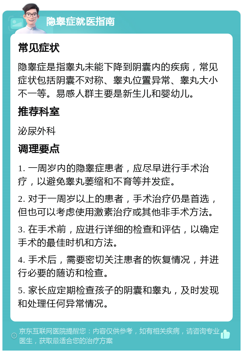 隐睾症就医指南 常见症状 隐睾症是指睾丸未能下降到阴囊内的疾病，常见症状包括阴囊不对称、睾丸位置异常、睾丸大小不一等。易感人群主要是新生儿和婴幼儿。 推荐科室 泌尿外科 调理要点 1. 一周岁内的隐睾症患者，应尽早进行手术治疗，以避免睾丸萎缩和不育等并发症。 2. 对于一周岁以上的患者，手术治疗仍是首选，但也可以考虑使用激素治疗或其他非手术方法。 3. 在手术前，应进行详细的检查和评估，以确定手术的最佳时机和方法。 4. 手术后，需要密切关注患者的恢复情况，并进行必要的随访和检查。 5. 家长应定期检查孩子的阴囊和睾丸，及时发现和处理任何异常情况。