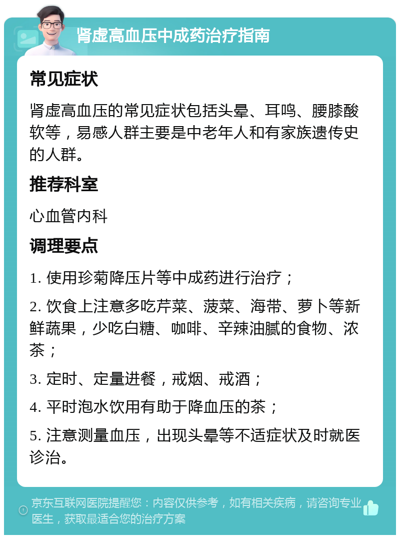 肾虚高血压中成药治疗指南 常见症状 肾虚高血压的常见症状包括头晕、耳鸣、腰膝酸软等，易感人群主要是中老年人和有家族遗传史的人群。 推荐科室 心血管内科 调理要点 1. 使用珍菊降压片等中成药进行治疗； 2. 饮食上注意多吃芹菜、菠菜、海带、萝卜等新鲜蔬果，少吃白糖、咖啡、辛辣油腻的食物、浓茶； 3. 定时、定量进餐，戒烟、戒酒； 4. 平时泡水饮用有助于降血压的茶； 5. 注意测量血压，出现头晕等不适症状及时就医诊治。