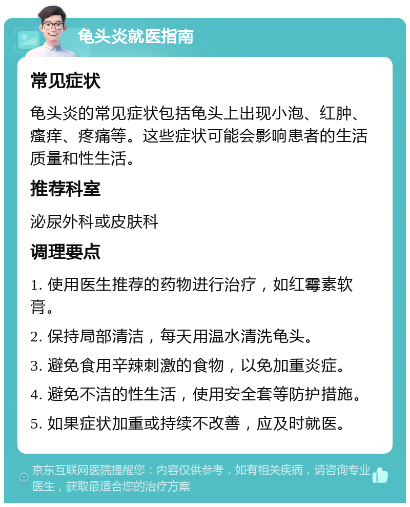 龟头炎就医指南 常见症状 龟头炎的常见症状包括龟头上出现小泡、红肿、瘙痒、疼痛等。这些症状可能会影响患者的生活质量和性生活。 推荐科室 泌尿外科或皮肤科 调理要点 1. 使用医生推荐的药物进行治疗，如红霉素软膏。 2. 保持局部清洁，每天用温水清洗龟头。 3. 避免食用辛辣刺激的食物，以免加重炎症。 4. 避免不洁的性生活，使用安全套等防护措施。 5. 如果症状加重或持续不改善，应及时就医。