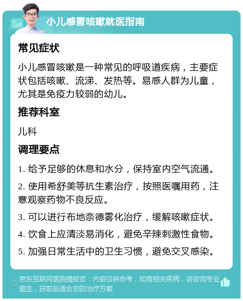 小儿感冒咳嗽就医指南 常见症状 小儿感冒咳嗽是一种常见的呼吸道疾病，主要症状包括咳嗽、流涕、发热等。易感人群为儿童，尤其是免疫力较弱的幼儿。 推荐科室 儿科 调理要点 1. 给予足够的休息和水分，保持室内空气流通。 2. 使用希舒美等抗生素治疗，按照医嘱用药，注意观察药物不良反应。 3. 可以进行布地奈德雾化治疗，缓解咳嗽症状。 4. 饮食上应清淡易消化，避免辛辣刺激性食物。 5. 加强日常生活中的卫生习惯，避免交叉感染。