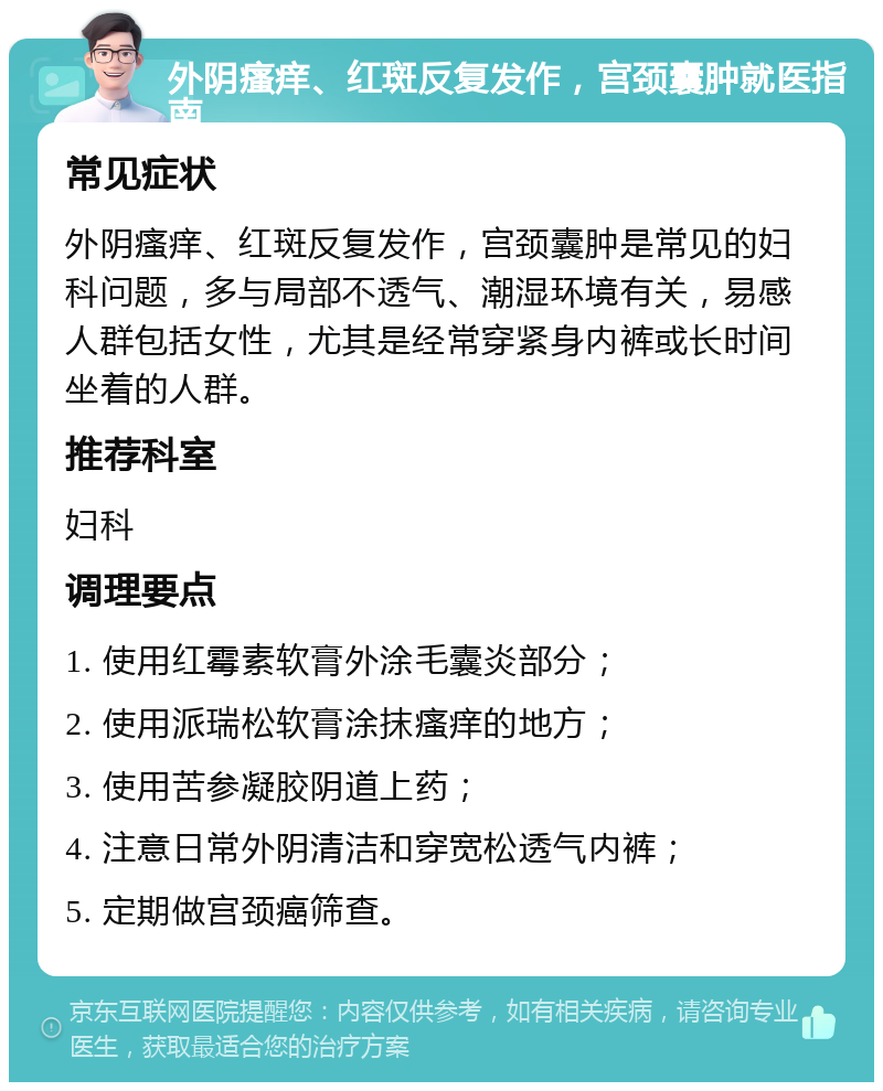 外阴瘙痒、红斑反复发作，宫颈囊肿就医指南 常见症状 外阴瘙痒、红斑反复发作，宫颈囊肿是常见的妇科问题，多与局部不透气、潮湿环境有关，易感人群包括女性，尤其是经常穿紧身内裤或长时间坐着的人群。 推荐科室 妇科 调理要点 1. 使用红霉素软膏外涂毛囊炎部分； 2. 使用派瑞松软膏涂抹瘙痒的地方； 3. 使用苦参凝胶阴道上药； 4. 注意日常外阴清洁和穿宽松透气内裤； 5. 定期做宫颈癌筛查。