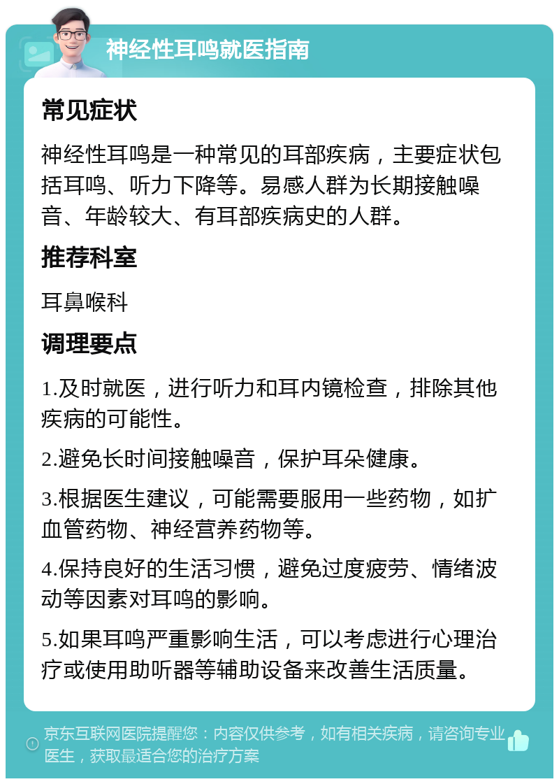 神经性耳鸣就医指南 常见症状 神经性耳鸣是一种常见的耳部疾病，主要症状包括耳鸣、听力下降等。易感人群为长期接触噪音、年龄较大、有耳部疾病史的人群。 推荐科室 耳鼻喉科 调理要点 1.及时就医，进行听力和耳内镜检查，排除其他疾病的可能性。 2.避免长时间接触噪音，保护耳朵健康。 3.根据医生建议，可能需要服用一些药物，如扩血管药物、神经营养药物等。 4.保持良好的生活习惯，避免过度疲劳、情绪波动等因素对耳鸣的影响。 5.如果耳鸣严重影响生活，可以考虑进行心理治疗或使用助听器等辅助设备来改善生活质量。