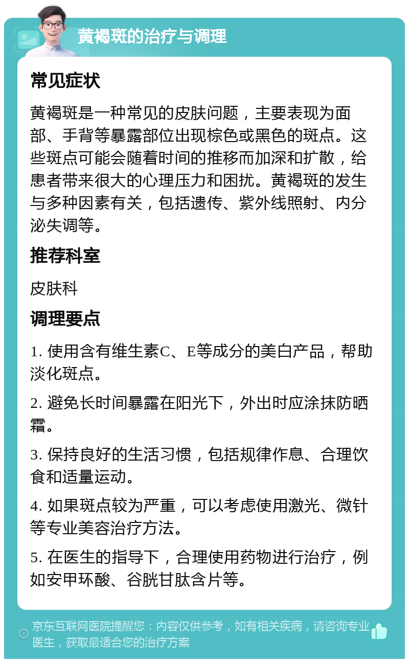 黄褐斑的治疗与调理 常见症状 黄褐斑是一种常见的皮肤问题，主要表现为面部、手背等暴露部位出现棕色或黑色的斑点。这些斑点可能会随着时间的推移而加深和扩散，给患者带来很大的心理压力和困扰。黄褐斑的发生与多种因素有关，包括遗传、紫外线照射、内分泌失调等。 推荐科室 皮肤科 调理要点 1. 使用含有维生素C、E等成分的美白产品，帮助淡化斑点。 2. 避免长时间暴露在阳光下，外出时应涂抹防晒霜。 3. 保持良好的生活习惯，包括规律作息、合理饮食和适量运动。 4. 如果斑点较为严重，可以考虑使用激光、微针等专业美容治疗方法。 5. 在医生的指导下，合理使用药物进行治疗，例如安甲环酸、谷胱甘肽含片等。