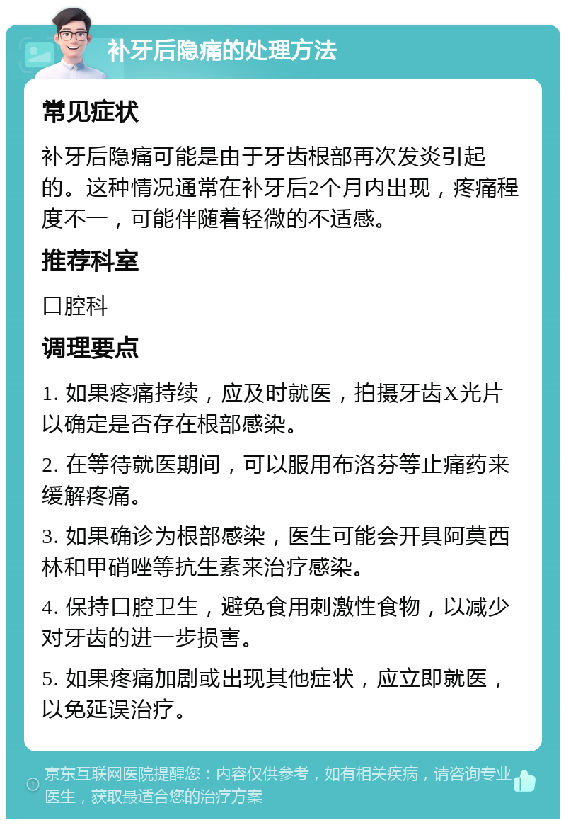 补牙后隐痛的处理方法 常见症状 补牙后隐痛可能是由于牙齿根部再次发炎引起的。这种情况通常在补牙后2个月内出现，疼痛程度不一，可能伴随着轻微的不适感。 推荐科室 口腔科 调理要点 1. 如果疼痛持续，应及时就医，拍摄牙齿X光片以确定是否存在根部感染。 2. 在等待就医期间，可以服用布洛芬等止痛药来缓解疼痛。 3. 如果确诊为根部感染，医生可能会开具阿莫西林和甲硝唑等抗生素来治疗感染。 4. 保持口腔卫生，避免食用刺激性食物，以减少对牙齿的进一步损害。 5. 如果疼痛加剧或出现其他症状，应立即就医，以免延误治疗。