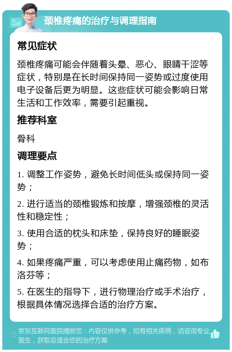 颈椎疼痛的治疗与调理指南 常见症状 颈椎疼痛可能会伴随着头晕、恶心、眼睛干涩等症状，特别是在长时间保持同一姿势或过度使用电子设备后更为明显。这些症状可能会影响日常生活和工作效率，需要引起重视。 推荐科室 骨科 调理要点 1. 调整工作姿势，避免长时间低头或保持同一姿势； 2. 进行适当的颈椎锻炼和按摩，增强颈椎的灵活性和稳定性； 3. 使用合适的枕头和床垫，保持良好的睡眠姿势； 4. 如果疼痛严重，可以考虑使用止痛药物，如布洛芬等； 5. 在医生的指导下，进行物理治疗或手术治疗，根据具体情况选择合适的治疗方案。